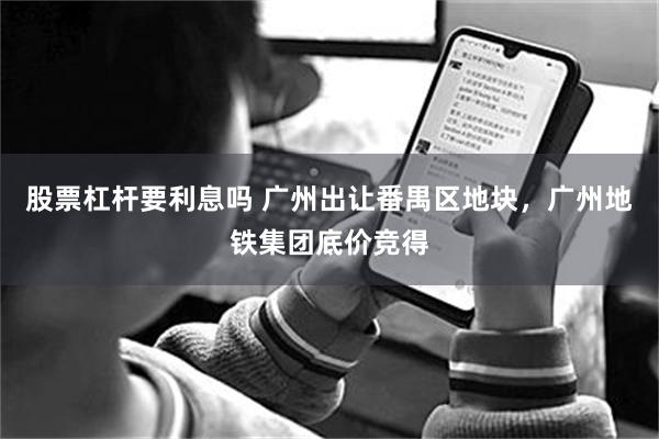 股票杠杆要利息吗 广州出让番禺区地块，广州地铁集团底价竞得