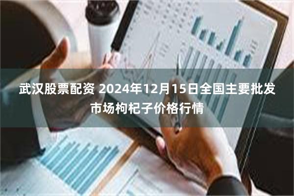 武汉股票配资 2024年12月15日全国主要批发市场枸杞子价格行情