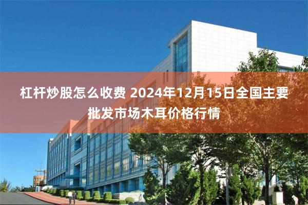 杠杆炒股怎么收费 2024年12月15日全国主要批发市场木耳价格行情
