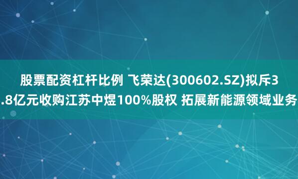 股票配资杠杆比例 飞荣达(300602.SZ)拟斥3.8亿元收购江苏中煜100%股权 拓展新能源领域业务