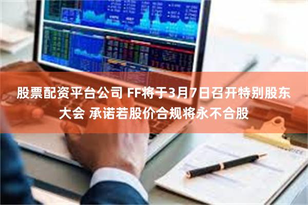 股票配资平台公司 FF将于3月7日召开特别股东大会 承诺若股价合规将永不合股