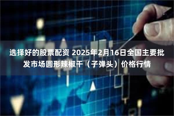 选择好的股票配资 2025年2月16日全国主要批发市场圆形辣椒干（子弹头）价格行情