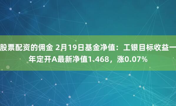 股票配资的佣金 2月19日基金净值：工银目标收益一年定开A最新净值1.468，涨0.07%