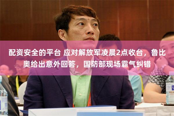 配资安全的平台 应对解放军凌晨2点收台，鲁比奥给出意外回答，国防部现场霸气纠错