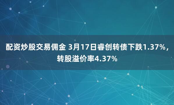 配资炒股交易佣金 3月17日睿创转债下跌1.37%，转股溢价率4.37%