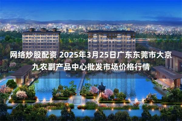 网络炒股配资 2025年3月25日广东东莞市大京九农副产品中心批发市场价格行情