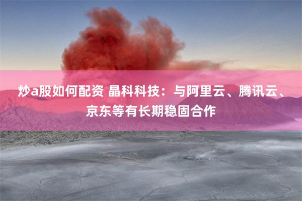 炒a股如何配资 晶科科技：与阿里云、腾讯云、京东等有长期稳固合作
