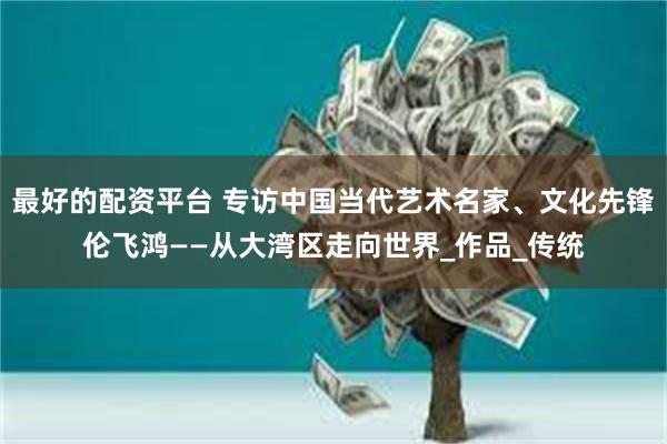 最好的配资平台 专访中国当代艺术名家、文化先锋伦飞鸿——从大湾区走向世界_作品_传统