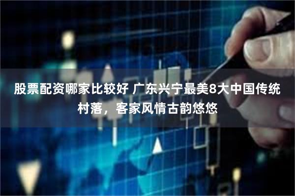 股票配资哪家比较好 广东兴宁最美8大中国传统村落，客家风情古韵悠悠