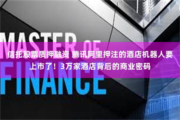 信托股票质押融资 腾讯阿里押注的酒店机器人要上市了！3万家酒店背后的商业密码
