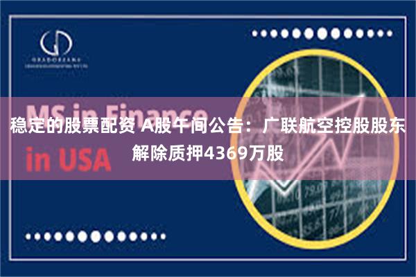 稳定的股票配资 A股午间公告：广联航空控股股东解除质押4369万股