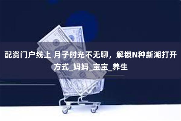 配资门户线上 月子时光不无聊，解锁N种新潮打开方式_妈妈_宝宝_养生