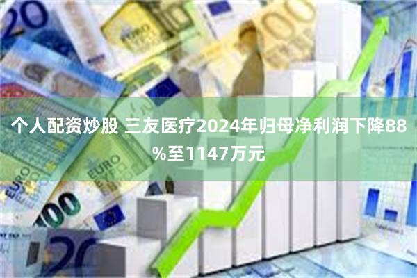 个人配资炒股 三友医疗2024年归母净利润下降88%至1147万元