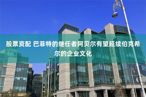 股票资配 巴菲特的继任者阿贝尔有望延续伯克希尔的企业文化