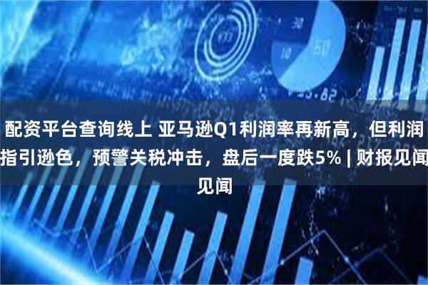 配资平台查询线上 亚马逊Q1利润率再新高，但利润指引逊色，预警关税冲击，盘后一度跌5% | 财报见闻
