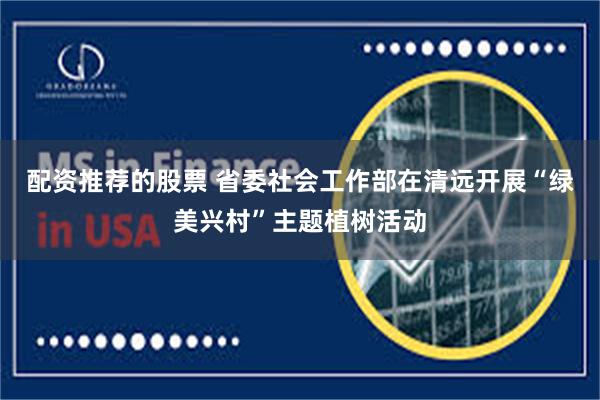 配资推荐的股票 省委社会工作部在清远开展“绿美兴村”主题植树活动