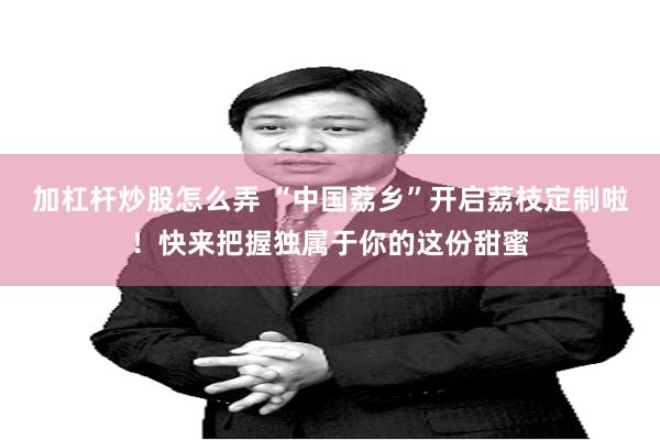 加杠杆炒股怎么弄 “中国荔乡”开启荔枝定制啦！快来把握独属于你的这份甜蜜