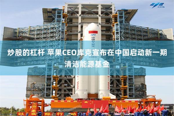 炒股的杠杆 苹果CEO库克宣布在中国启动新一期清洁能源基金