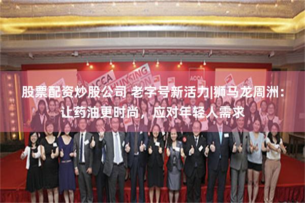 股票配资炒股公司 老字号新活力|狮马龙周洲：让药油更时尚，应对年轻人需求