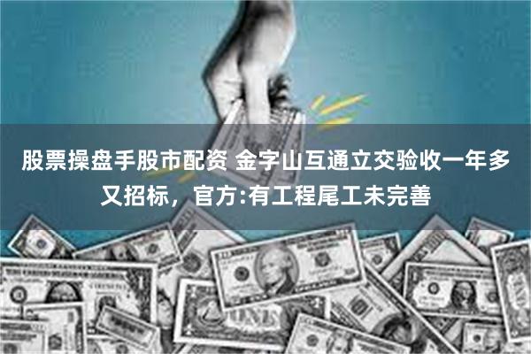股票操盘手股市配资 金字山互通立交验收一年多又招标，官方:有工程尾工未完善