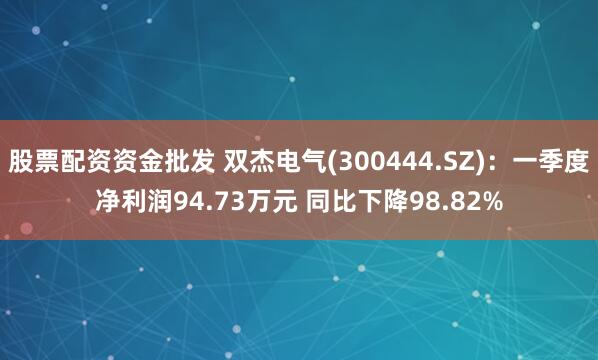 股票配资资金批发 双杰电气(300444.SZ)：一季度净利润94.73万元 同比下降98.82%