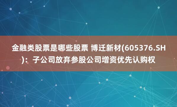 金融类股票是哪些股票 博迁新材(605376.SH)：子公司放弃参股公司增资优先认购权