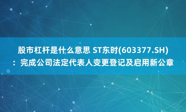 股市杠杆是什么意思 ST东时(603377.SH)：完成公司法定代表人变更登记及启用新公章