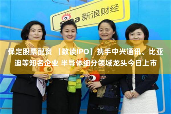 保定股票配资 【数读IPO】携手中兴通讯、比亚迪等知名企业 半导体细分领域龙头今日上市