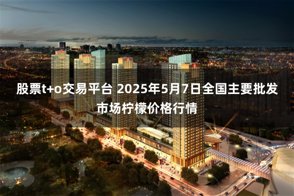 股票t+o交易平台 2025年5月7日全国主要批发市场柠檬价格行情