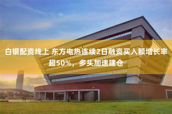 白银配资线上 东方电热连续2日融资买入额增长率超50%，多头加速建仓