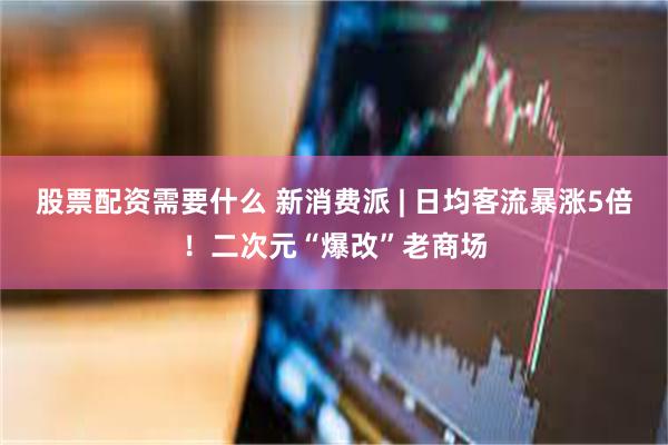 股票配资需要什么 新消费派 | 日均客流暴涨5倍！二次元“爆改”老商场