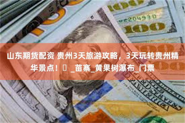 山东期货配资 贵州3天旅游攻略，3天玩转贵州精华景点！​_苗寨_黄果树瀑布_门票
