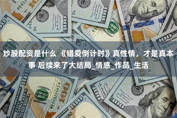 炒股配资是什么 《错爱倒计时》真性情，才是真本事 后续来了大结局_情感_作品_生活