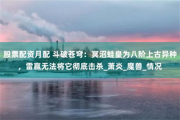股票配资月配 斗破苍穹：冥沼蛙皇为八阶上古异种，雷赢无法将它彻底击杀_萧炎_魔兽_情况