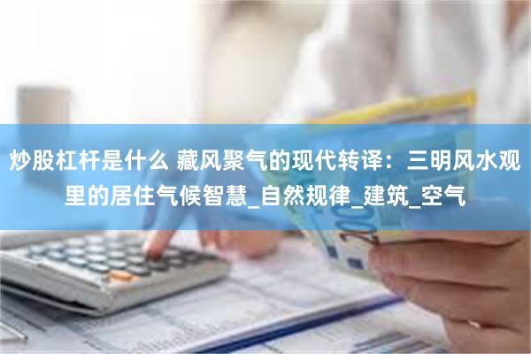 炒股杠杆是什么 藏风聚气的现代转译：三明风水观里的居住气候智慧_自然规律_建筑_空气