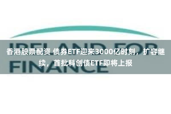 香港股票配资 债券ETF迎来3000亿时刻，扩容继续，首批科创债ETF即将上报