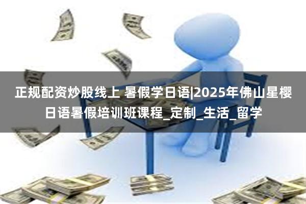 正规配资炒股线上 暑假学日语|2025年佛山星樱日语暑假培训班课程_定制_生活_留学