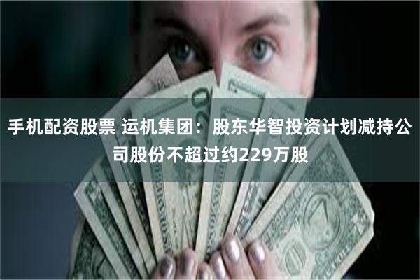 手机配资股票 运机集团：股东华智投资计划减持公司股份不超过约229万股