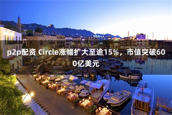 p2p配资 Circle涨幅扩大至逾15%，市值突破600亿美元