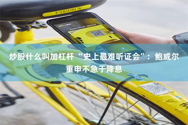 炒股什么叫加杠杆 “史上最难听证会”：鲍威尔重申不急于降息