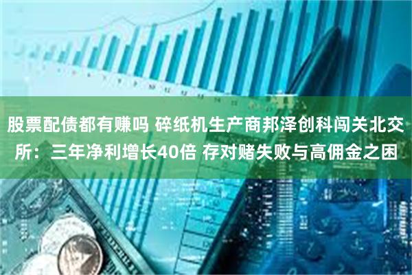 股票配债都有赚吗 碎纸机生产商邦泽创科闯关北交所：三年净利增长40倍 存对赌失败与高佣金之困
