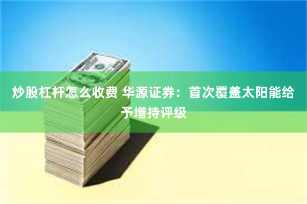 炒股杠杆怎么收费 华源证券：首次覆盖太阳能给予增持评级