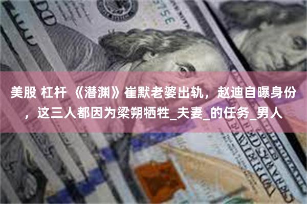 美股 杠杆 《潜渊》崔默老婆出轨，赵迪自曝身份，这三人都因为梁朔牺牲_夫妻_的任务_男人