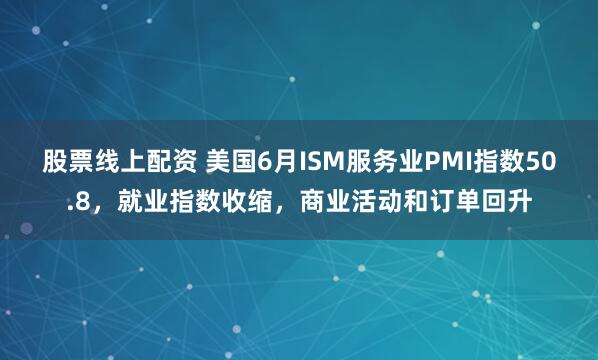 股票线上配资 美国6月ISM服务业PMI指数50.8，就业指数收缩，商业活动和订单回升