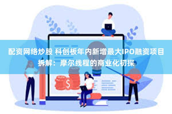 配资网络炒股 科创板年内新增最大IPO融资项目拆解：摩尔线程的商业化初探