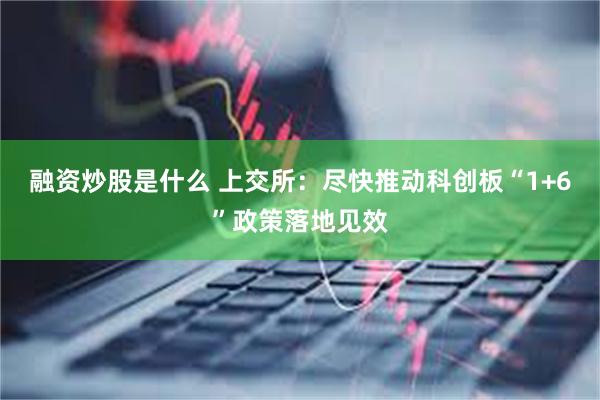 融资炒股是什么 上交所：尽快推动科创板“1+6”政策落地见效